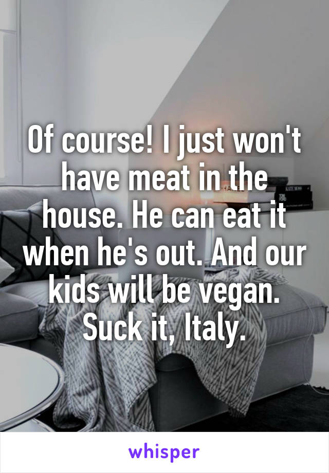 Of course! I just won't have meat in the house. He can eat it when he's out. And our kids will be vegan. Suck it, Italy.