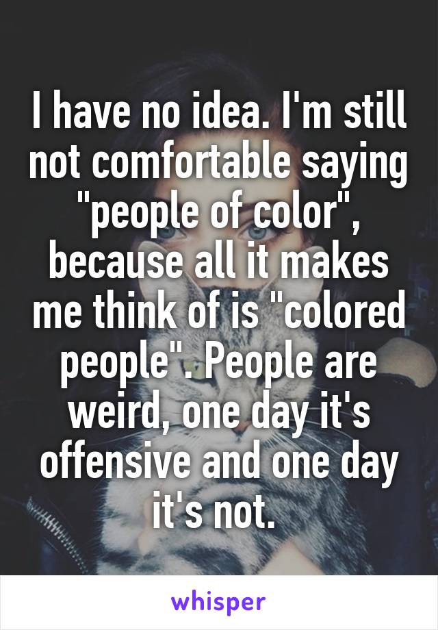 I have no idea. I'm still not comfortable saying "people of color", because all it makes me think of is "colored people". People are weird, one day it's offensive and one day it's not. 