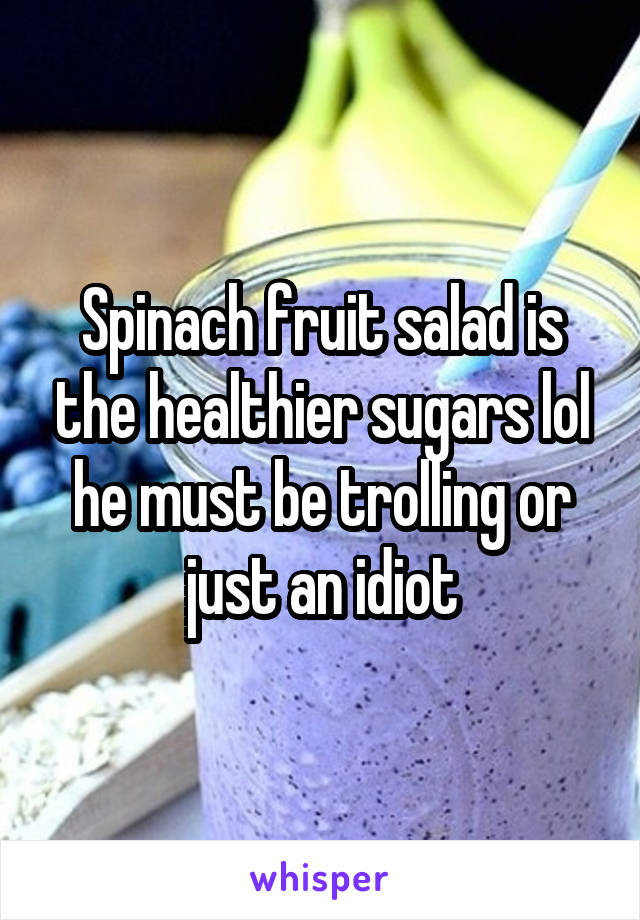 Spinach fruit salad is the healthier sugars lol he must be trolling or just an idiot