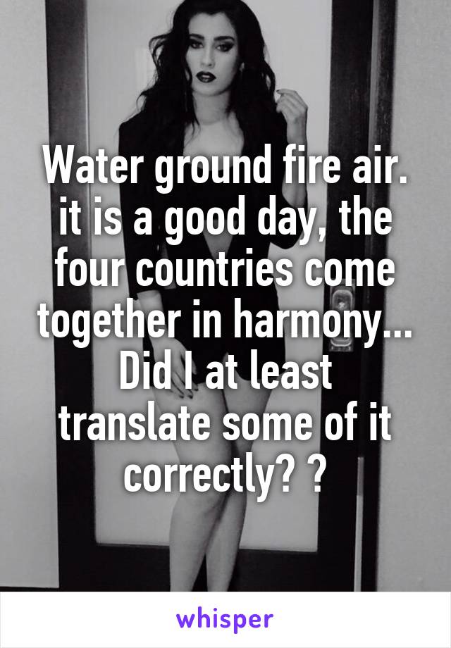 Water ground fire air. it is a good day, the four countries come together in harmony...
Did I at least translate some of it correctly? 😂