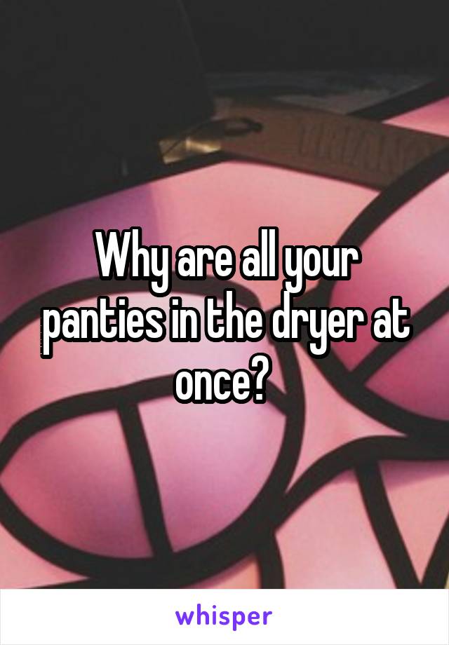 Why are all your panties in the dryer at once? 