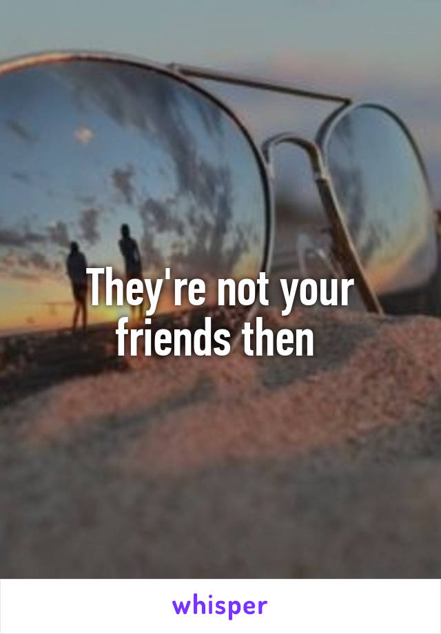 They're not your friends then 