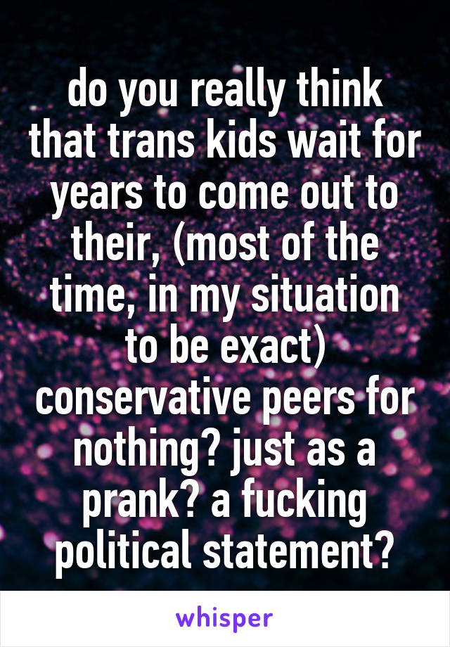 do you really think that trans kids wait for years to come out to their, (most of the time, in my situation to be exact) conservative peers for nothing? just as a prank? a fucking political statement?