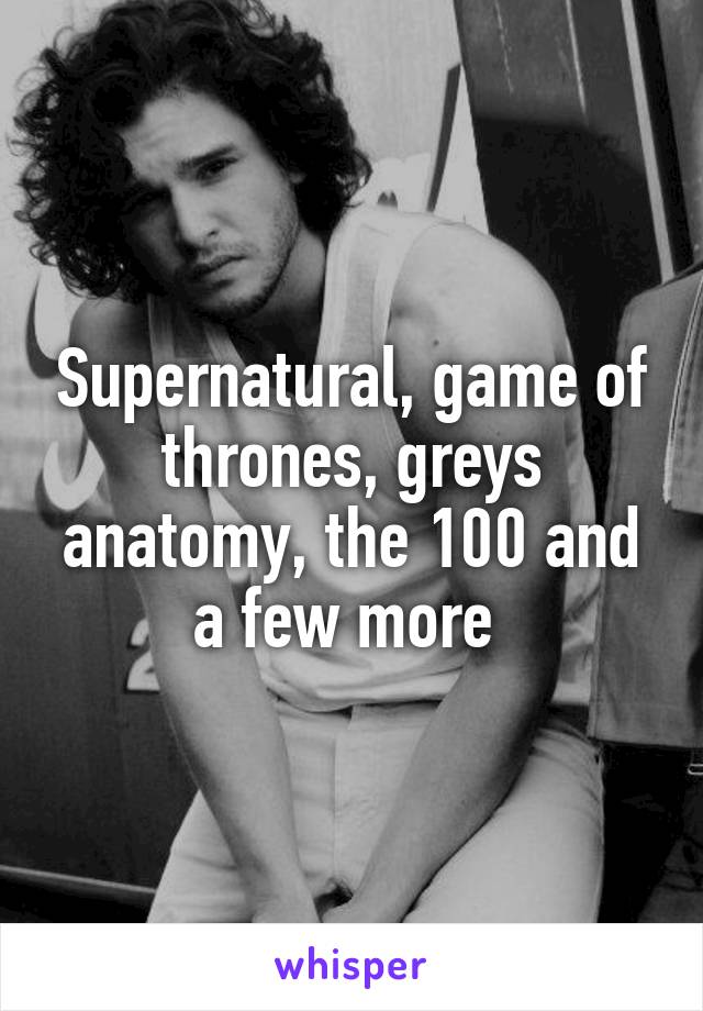 Supernatural, game of thrones, greys anatomy, the 100 and a few more 