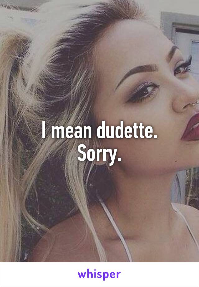 I mean dudette.
Sorry.