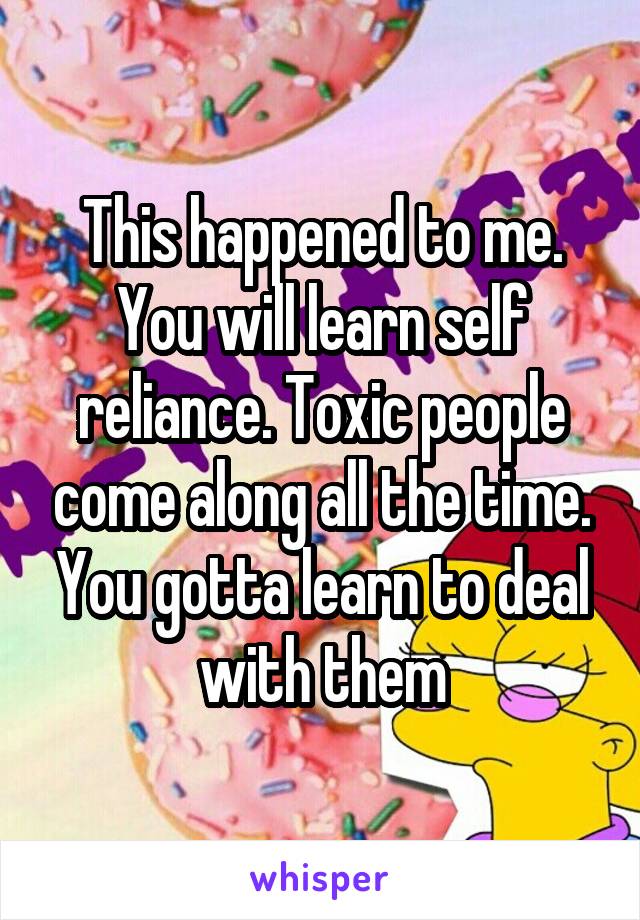 This happened to me. You will learn self reliance. Toxic people come along all the time. You gotta learn to deal with them