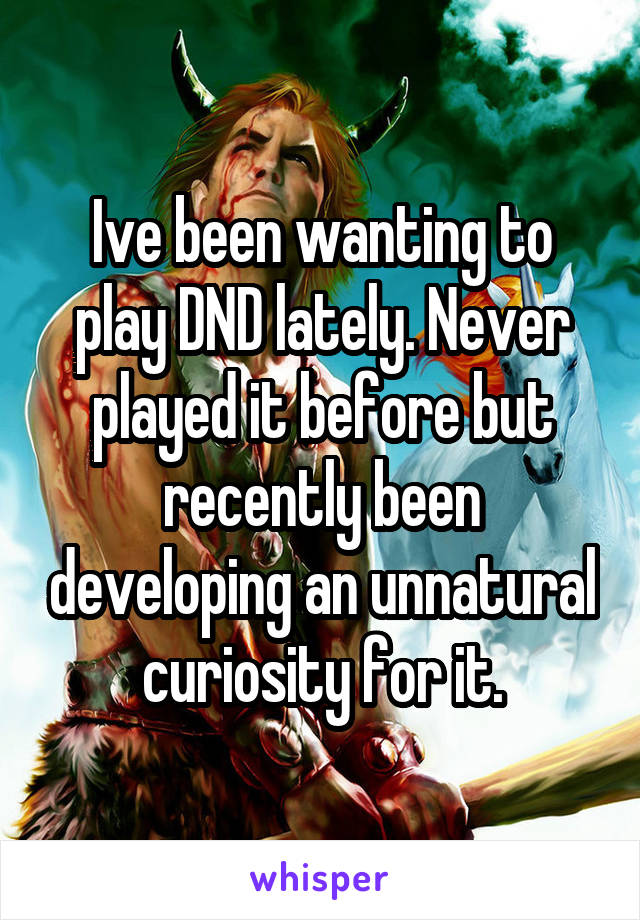 Ive been wanting to play DND lately. Never played it before but recently been developing an unnatural curiosity for it.