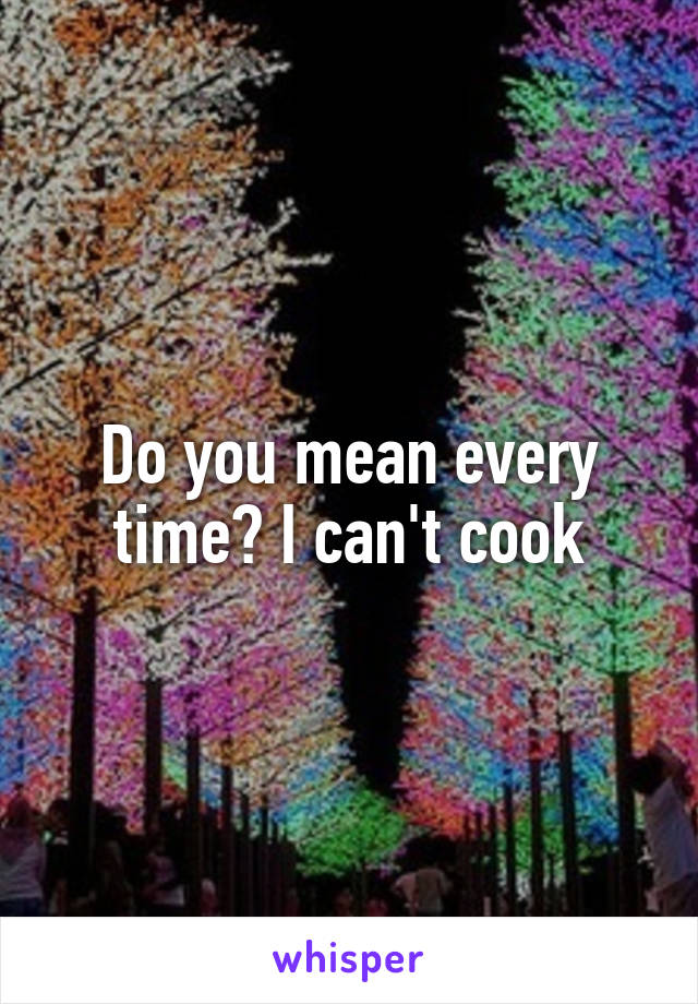 Do you mean every time😂 I can't cook