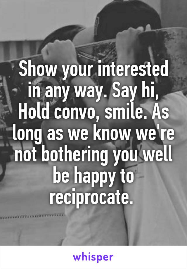 Show your interested in any way. Say hi, Hold convo, smile. As long as we know we're not bothering you well be happy to reciprocate. 