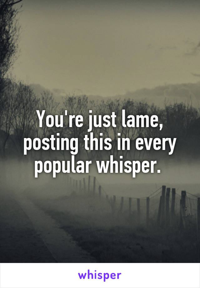 You're just lame, posting this in every popular whisper. 