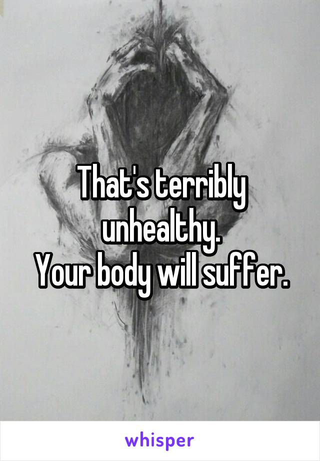 That's terribly unhealthy.
Your body will suffer.