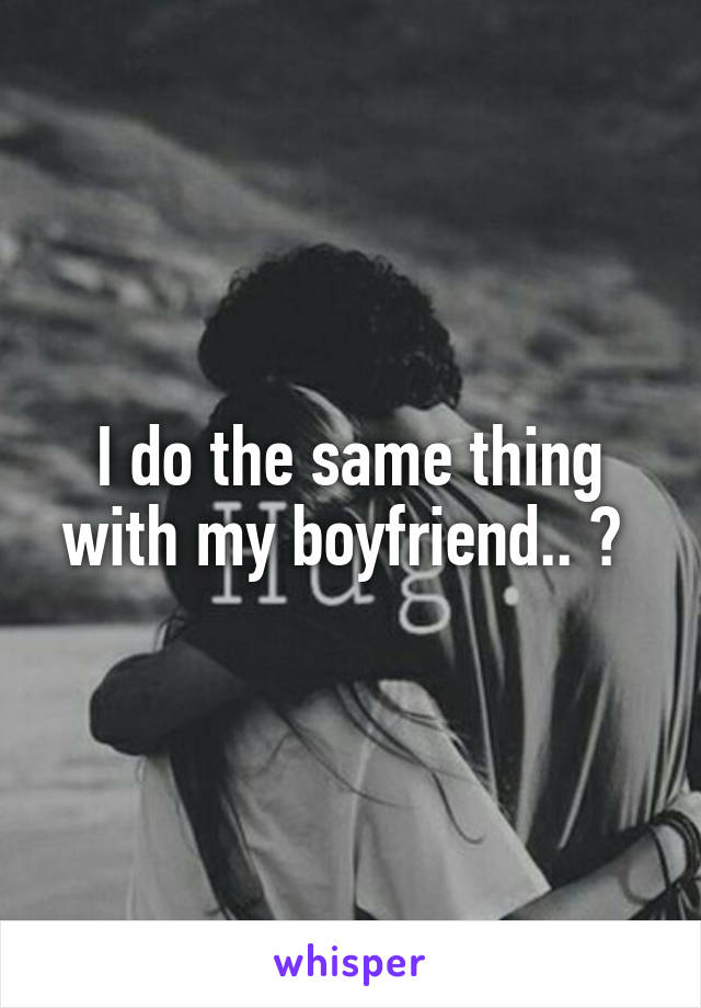 I do the same thing with my boyfriend.. 😕 