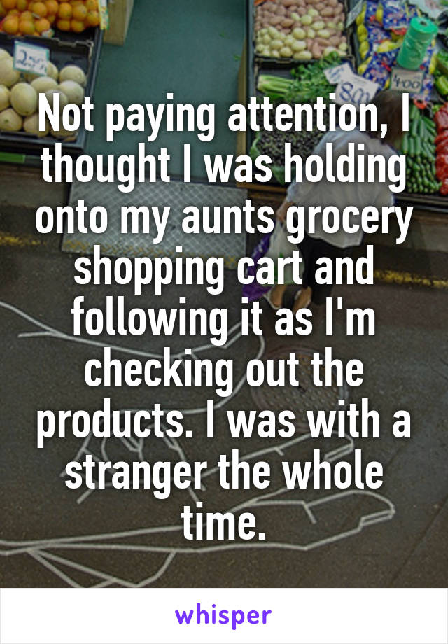 Not paying attention, I thought I was holding onto my aunts grocery shopping cart and following it as I'm checking out the products. I was with a stranger the whole time.