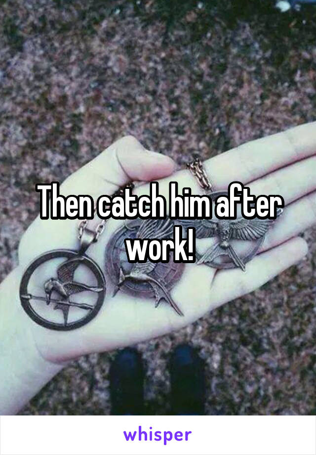 Then catch him after work!
