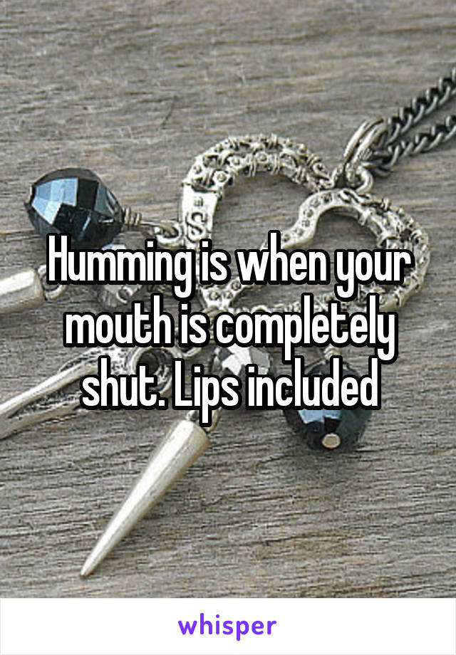 Humming is when your mouth is completely shut. Lips included