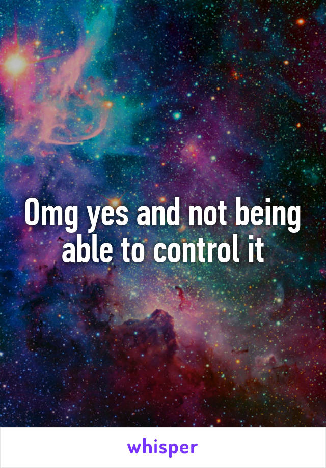 Omg yes and not being able to control it