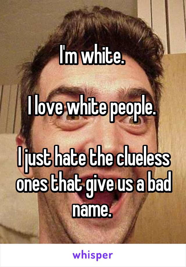 I'm white. 

I love white people. 

I just hate the clueless ones that give us a bad name. 