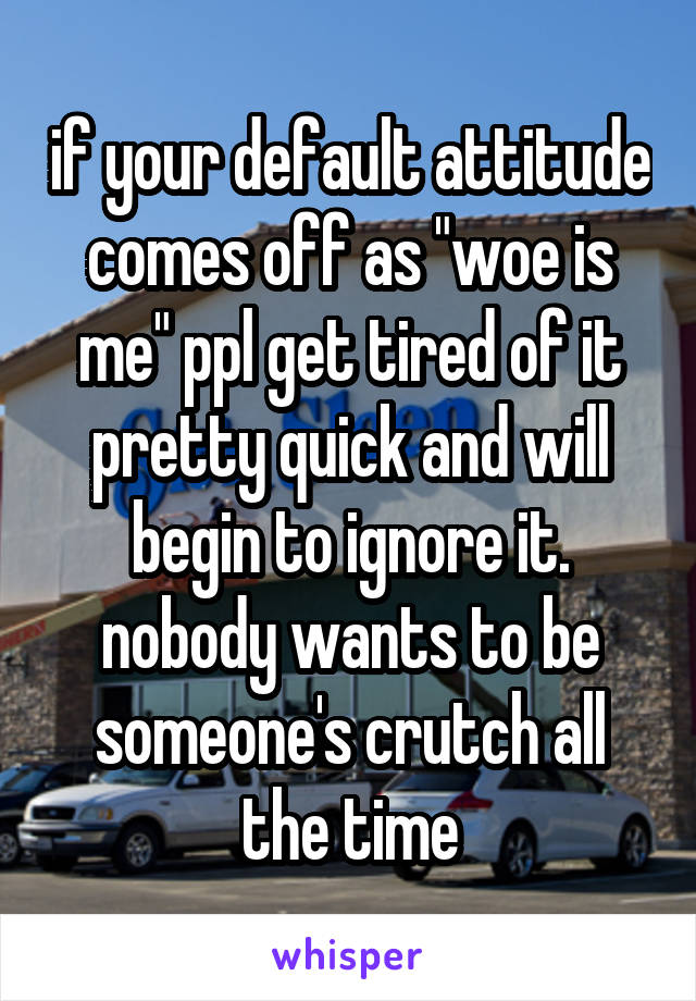 if your default attitude comes off as "woe is me" ppl get tired of it pretty quick and will begin to ignore it. nobody wants to be someone's crutch all the time