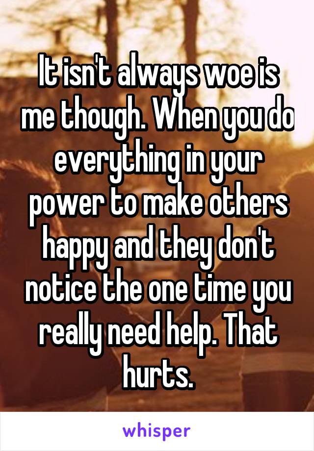 It isn't always woe is me though. When you do everything in your power to make others happy and they don't notice the one time you really need help. That hurts.