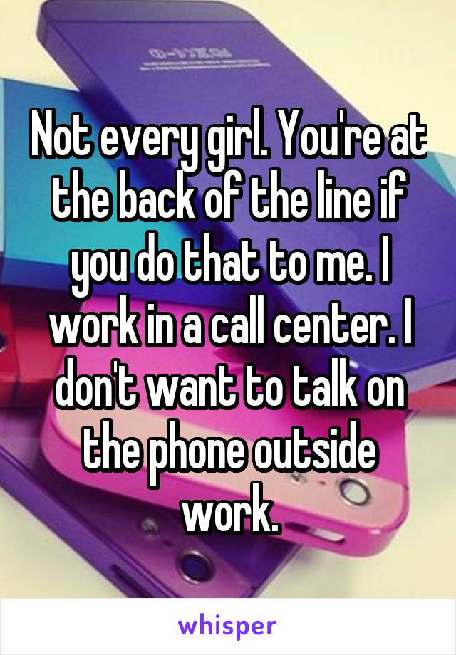 Not every girl. You're at the back of the line if you do that to me. I work in a call center. I don't want to talk on the phone outside work.