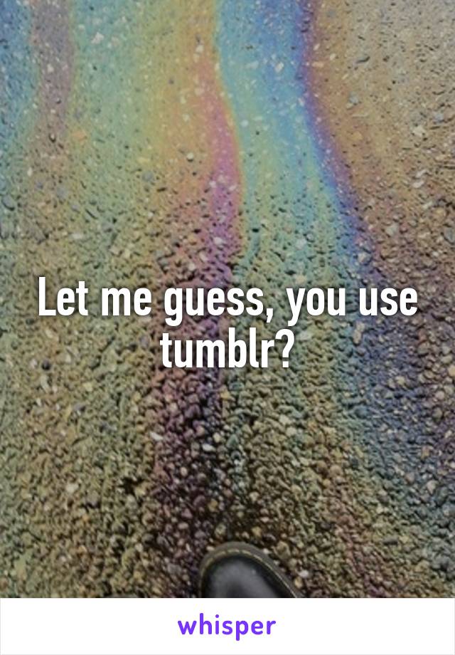 Let me guess, you use tumblr?