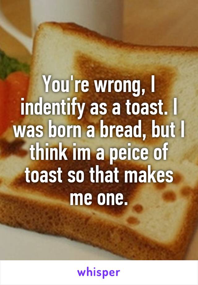 You're wrong, I indentify as a toast. I was born a bread, but I think im a peice of toast so that makes me one.