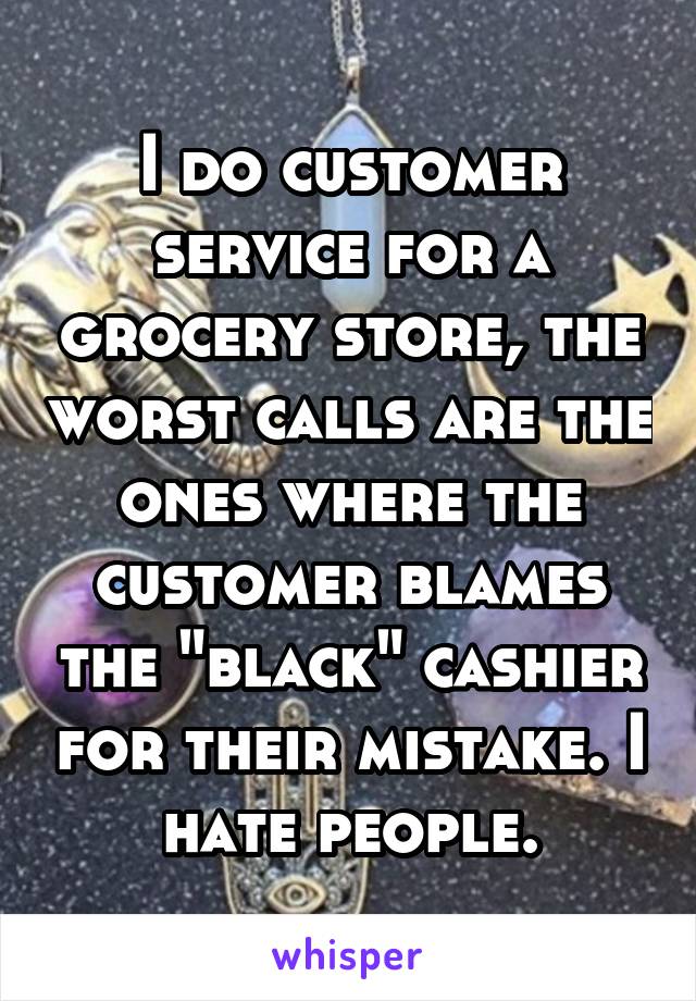 I do customer service for a grocery store, the worst calls are the ones where the customer blames the "black" cashier for their mistake. I hate people.