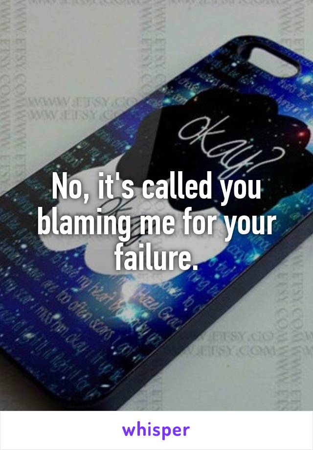 No, it's called you blaming me for your failure.