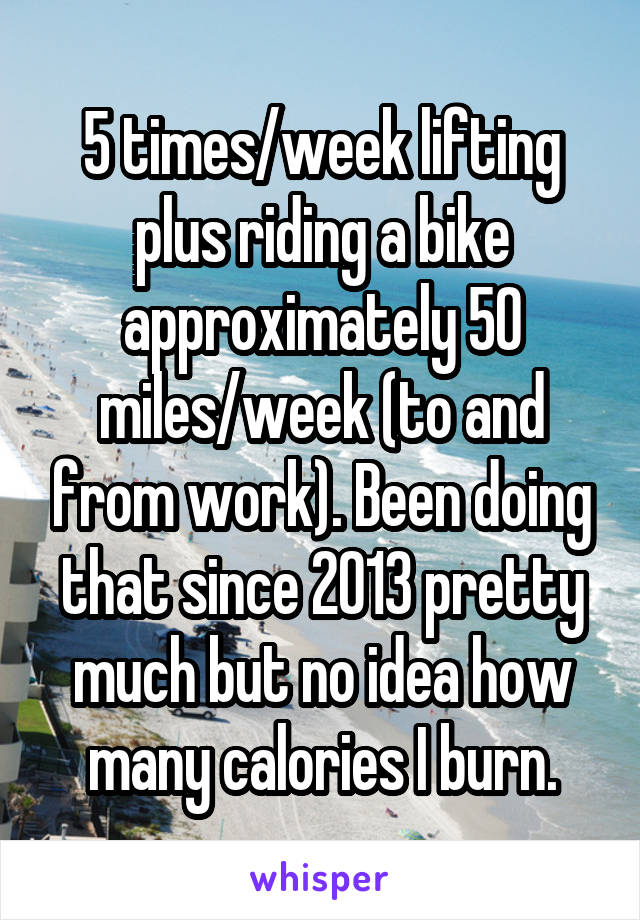 5 times/week lifting plus riding a bike approximately 50 miles/week (to and from work). Been doing that since 2013 pretty much but no idea how many calories I burn.