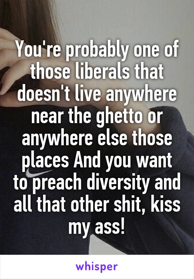 You're probably one of those liberals that doesn't live anywhere near the ghetto or anywhere else those places And you want to preach diversity and all that other shit, kiss my ass!