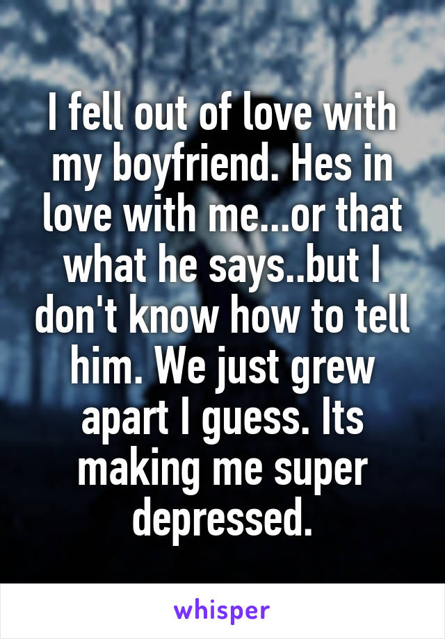 I fell out of love with my boyfriend. Hes in love with me...or that what he says..but I don't know how to tell him. We just grew apart I guess. Its making me super depressed.