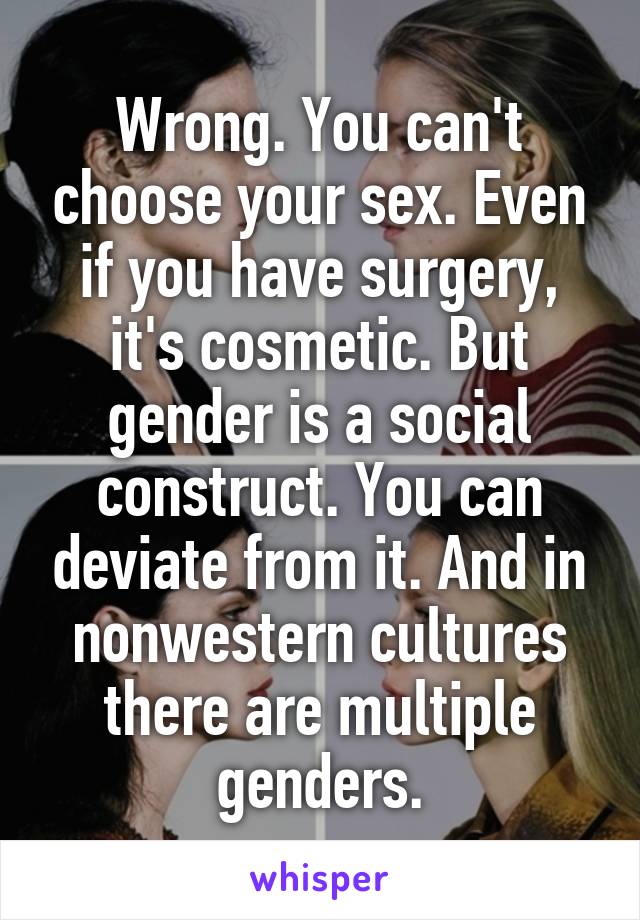 Wrong. You can't choose your sex. Even if you have surgery, it's cosmetic. But gender is a social construct. You can deviate from it. And in nonwestern cultures there are multiple genders.