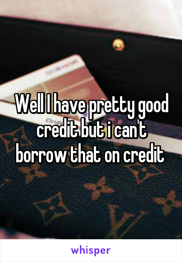 Well I have pretty good credit but i can't borrow that on credit 