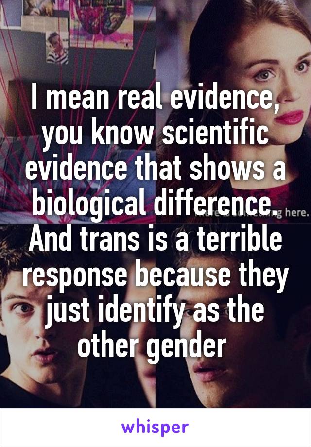 I mean real evidence, you know scientific evidence that shows a biological difference. And trans is a terrible response because they just identify as the other gender 