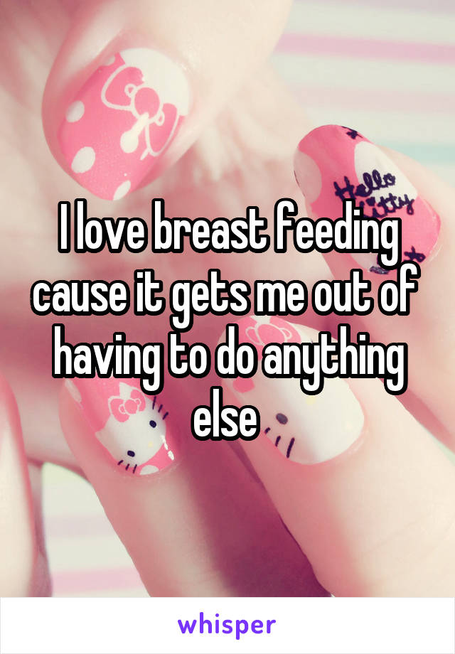 I love breast feeding cause it gets me out of  having to do anything else 