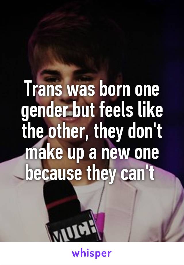 Trans was born one gender but feels like the other, they don't make up a new one because they can't 