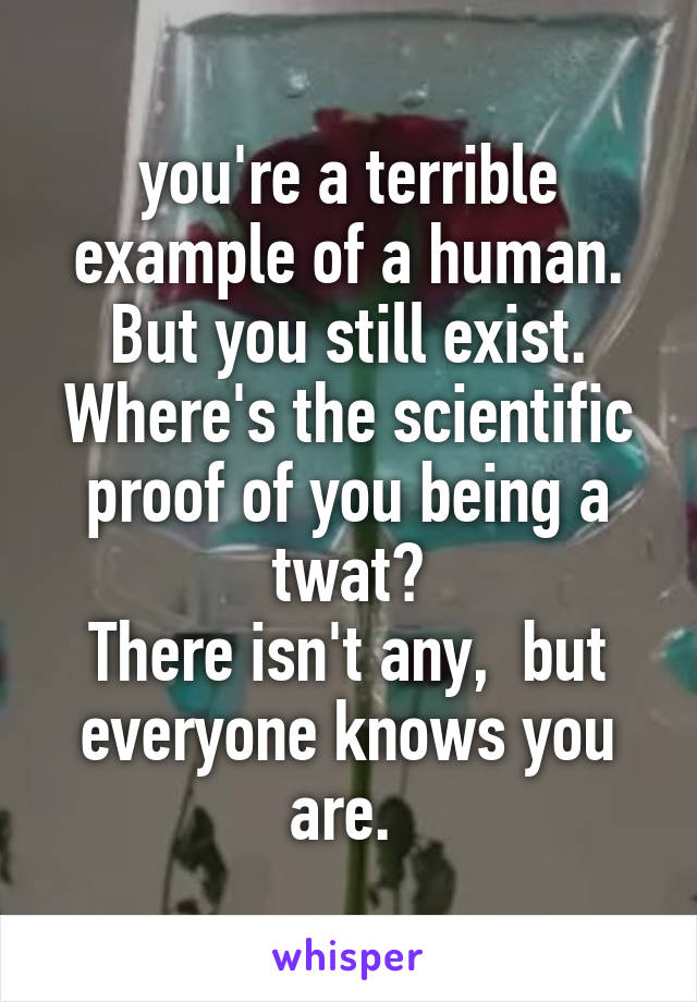 you're a terrible example of a human. But you still exist. Where's the scientific proof of you being a twat?
There isn't any,  but everyone knows you are. 