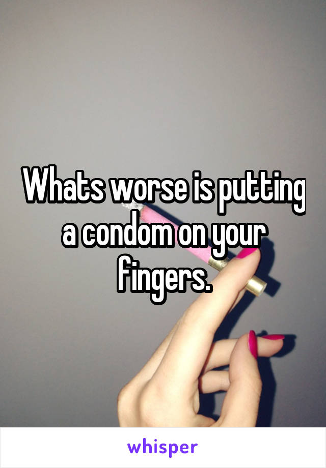 Whats worse is putting a condom on your fingers.