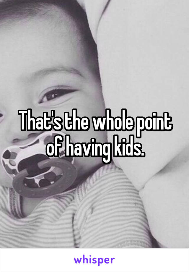 That's the whole point of having kids.