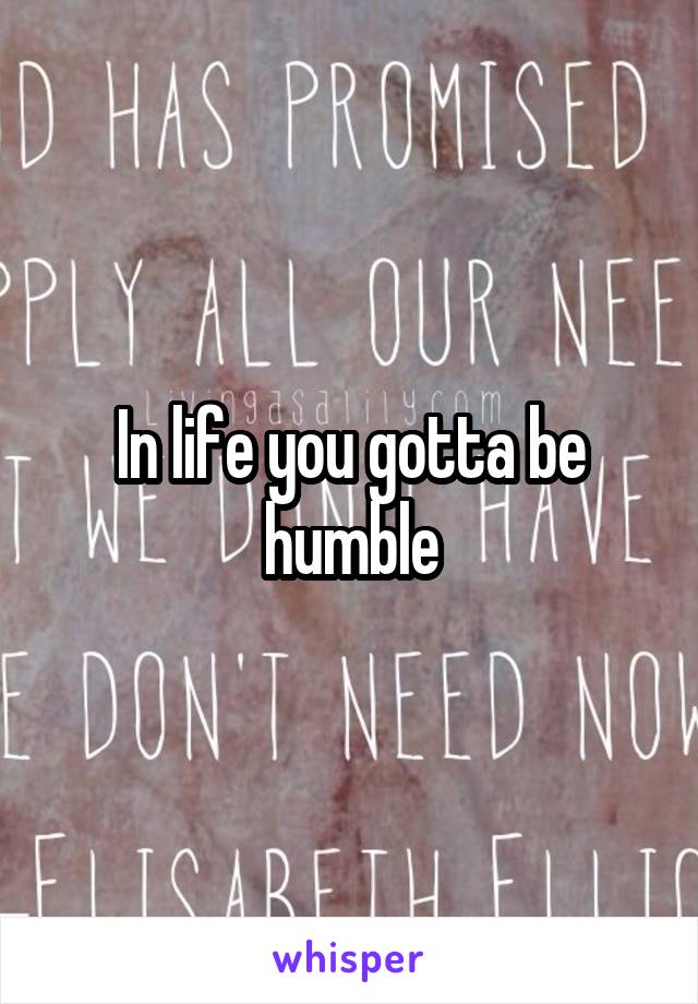 In life you gotta be humble