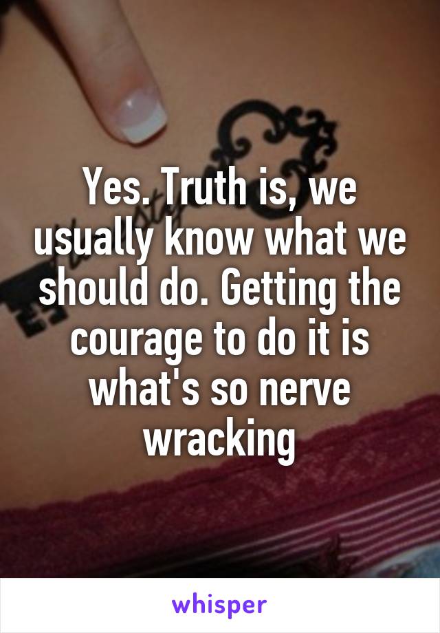 Yes. Truth is, we usually know what we should do. Getting the courage to do it is what's so nerve wracking