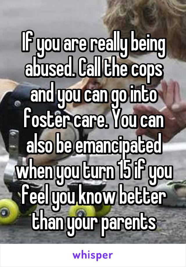 If you are really being abused. Call the cops and you can go into foster care. You can also be emancipated when you turn 15 if you feel you know better than your parents