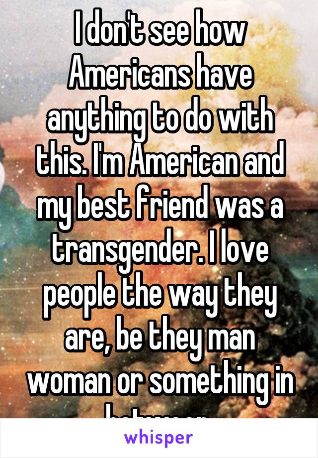 I don't see how Americans have anything to do with this. I'm American and my best friend was a transgender. I love people the way they are, be they man woman or something in between 