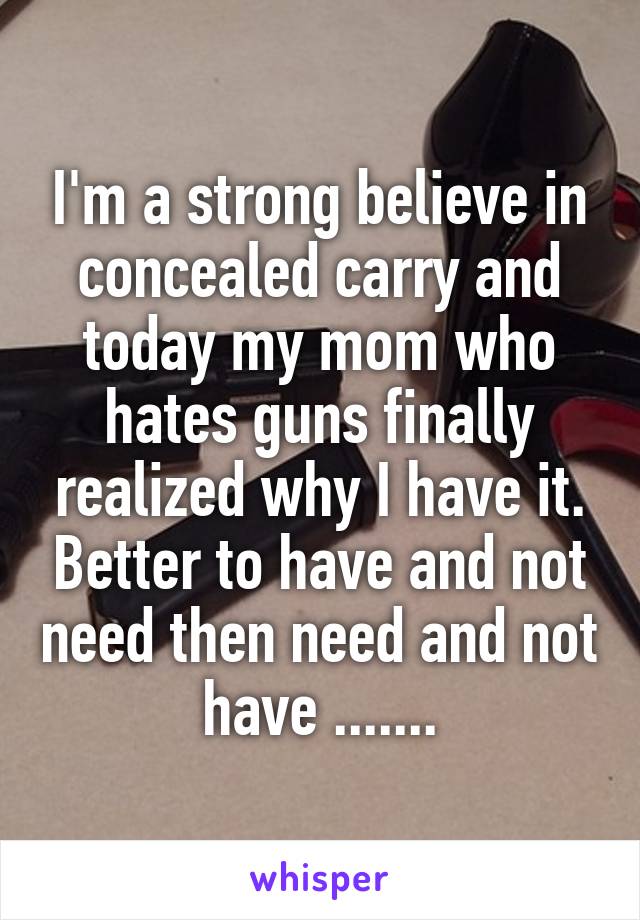 I'm a strong believe in concealed carry and today my mom who hates guns finally realized why I have it. Better to have and not need then need and not have .......