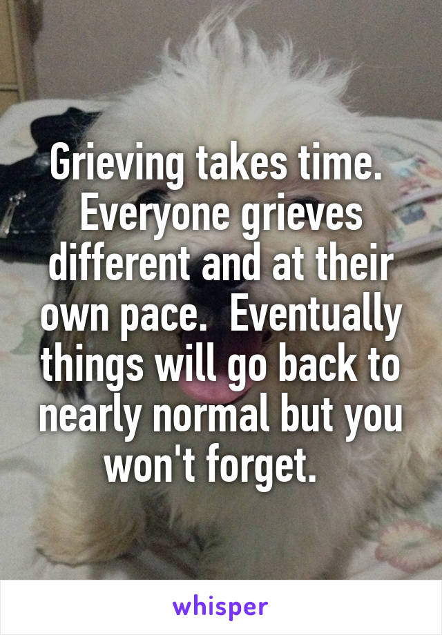 Grieving takes time.  Everyone grieves different and at their own pace.  Eventually things will go back to nearly normal but you won't forget.  