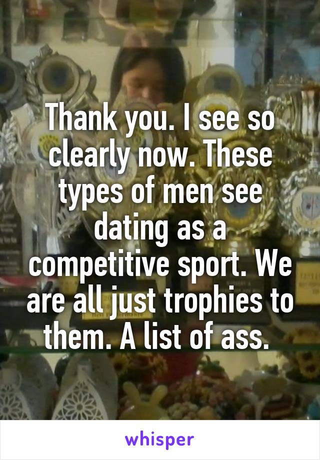 Thank you. I see so clearly now. These types of men see dating as a competitive sport. We are all just trophies to them. A list of ass. 