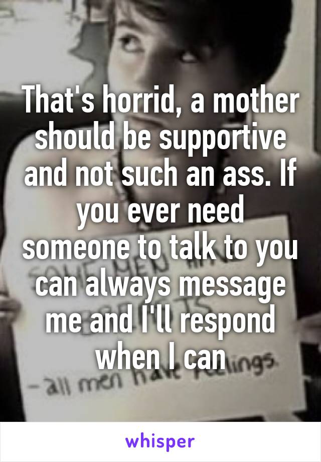That's horrid, a mother should be supportive and not such an ass. If you ever need someone to talk to you can always message me and I'll respond when I can