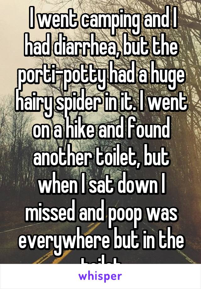  I went camping and I had diarrhea, but the porti-potty had a huge hairy spider in it. I went on a hike and found another toilet, but when I sat down I missed and poop was everywhere but in the toilet