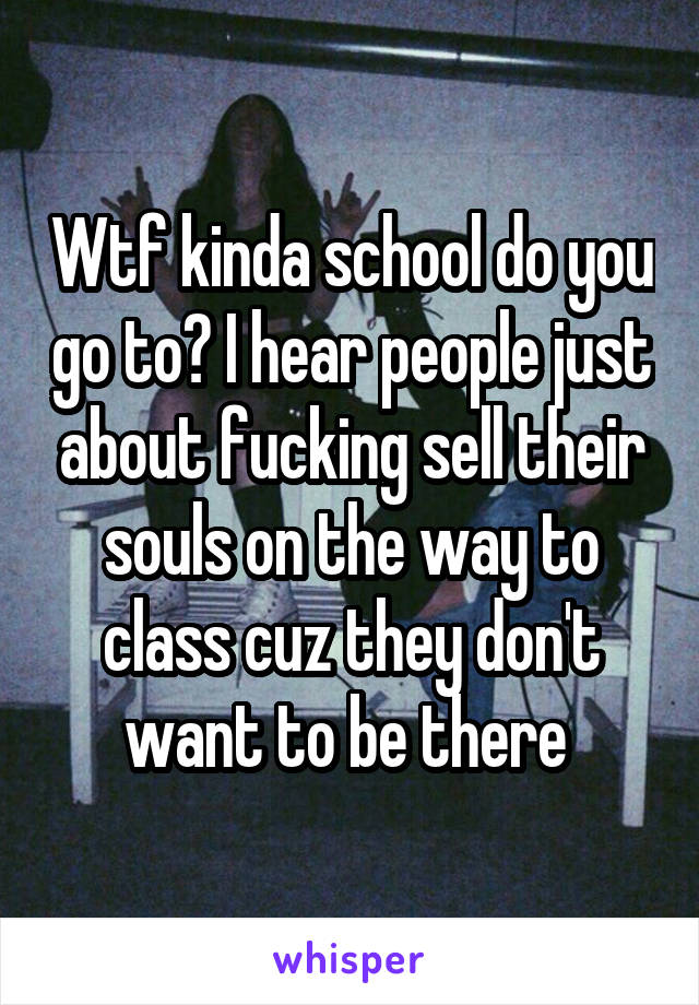 Wtf kinda school do you go to? I hear people just about fucking sell their souls on the way to class cuz they don't want to be there 