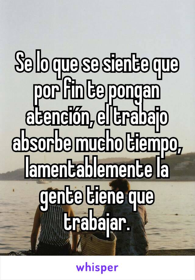 Se lo que se siente que por fin te pongan atención, el trabajo absorbe mucho tiempo, lamentablemente la gente tiene que trabajar.